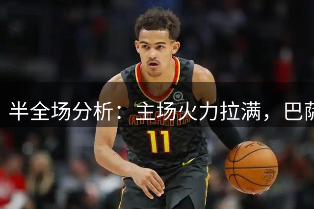 半全场分析：主场火力拉满，巴萨半全场看好胜胜