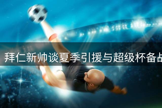 拜仁新帅谈夏季引援与超级杯备战策略