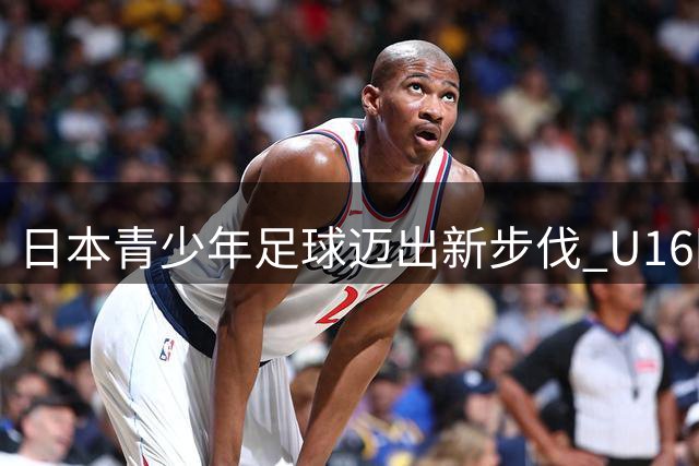 日本青少年足球迈出新步伐 U16国足获邀参加欧预赛