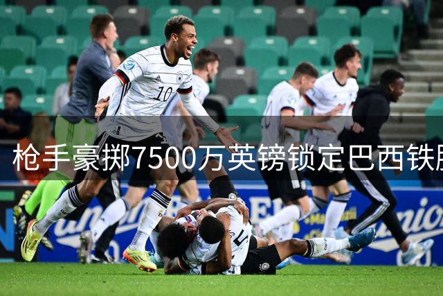 枪手豪掷7500万英镑锁定巴西铁腰 更衣室疯传皇马巨星即将来投