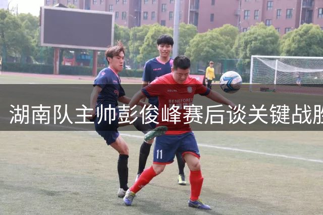 湖南队主帅彭俊峰赛后谈关键战胜利：为队员出色表现自豪