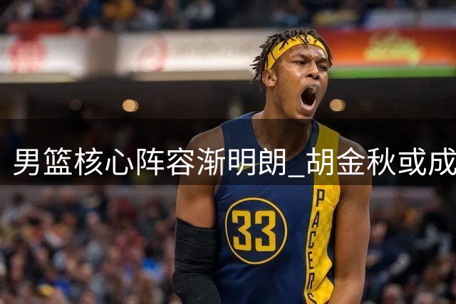 男篮核心阵容渐明朗 胡金秋或成领军人物