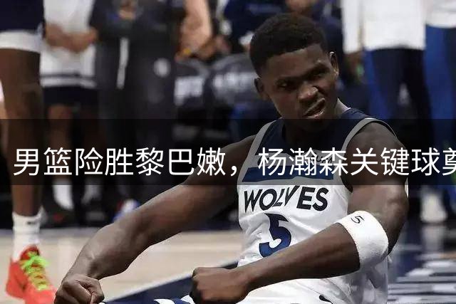 男篮险胜黎巴嫩，杨瀚森关键球奠定核心地位