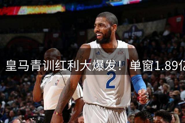 皇马青训红利大爆发！单窗1.89亿欧创队史新高 多笔交易仍在进行