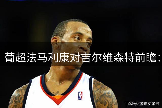 葡超法马利康对吉尔维森特前瞻：四家AI预测分歧明显